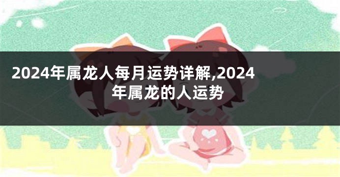 2024年属龙人每月运势详解,2024年属龙的人运势