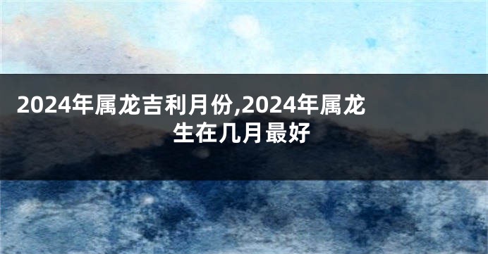 2024年属龙吉利月份,2024年属龙生在几月最好