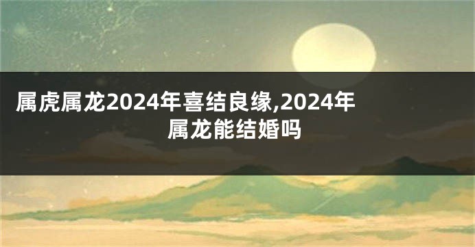 属虎属龙2024年喜结良缘,2024年属龙能结婚吗