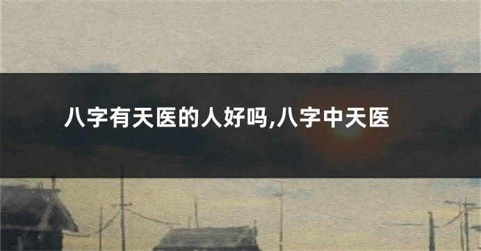 八字有天医的人好吗,八字中天医