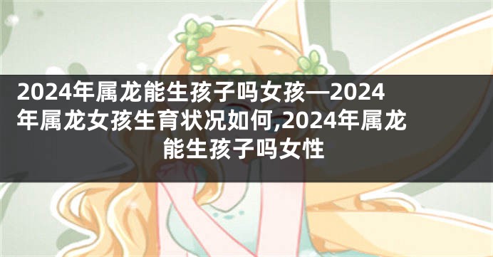 2024年属龙能生孩子吗女孩—2024年属龙女孩生育状况如何,2024年属龙能生孩子吗女性