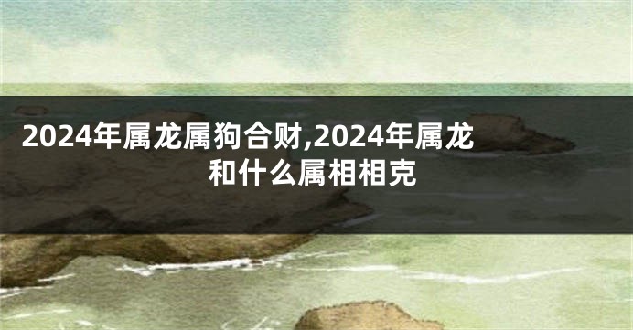 2024年属龙属狗合财,2024年属龙和什么属相相克