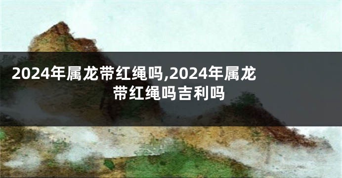 2024年属龙带红绳吗,2024年属龙带红绳吗吉利吗