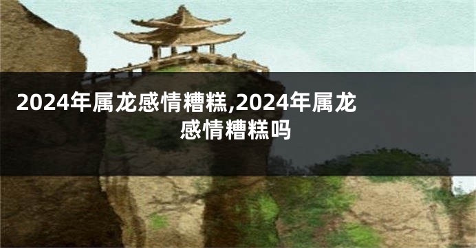 2024年属龙感情糟糕,2024年属龙感情糟糕吗