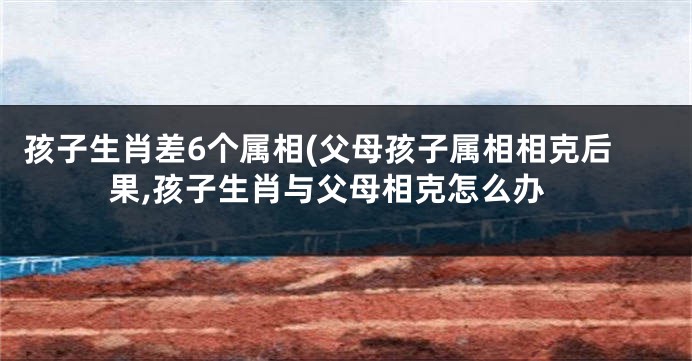 孩子生肖差6个属相(父母孩子属相相克后果,孩子生肖与父母相克怎么办