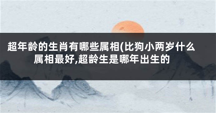 超年龄的生肖有哪些属相(比狗小两岁什么属相最好,超龄生是哪年出生的