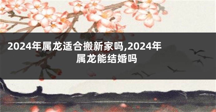 2024年属龙适合搬新家吗,2024年属龙能结婚吗