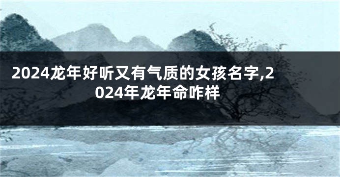 2024龙年好听又有气质的女孩名字,2024年龙年命咋样