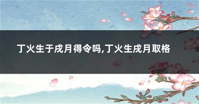 丁火生于戌月得令吗,丁火生戌月取格