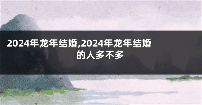 2024年龙年结婚,2024年龙年结婚的人多不多