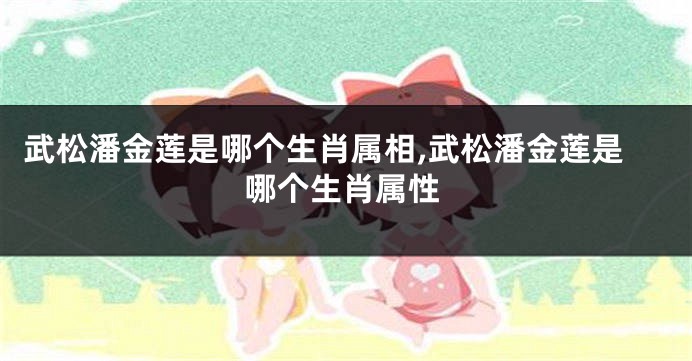 武松潘金莲是哪个生肖属相,武松潘金莲是哪个生肖属性