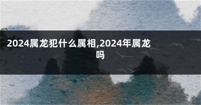 2024属龙犯什么属相,2024年属龙吗