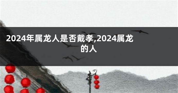 2024年属龙人是否戴孝,2024属龙的人