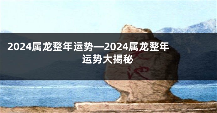 2024属龙整年运势—2024属龙整年运势大揭秘