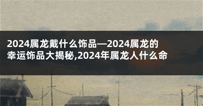 2024属龙戴什么饰品—2024属龙的幸运饰品大揭秘,2024年属龙人什么命