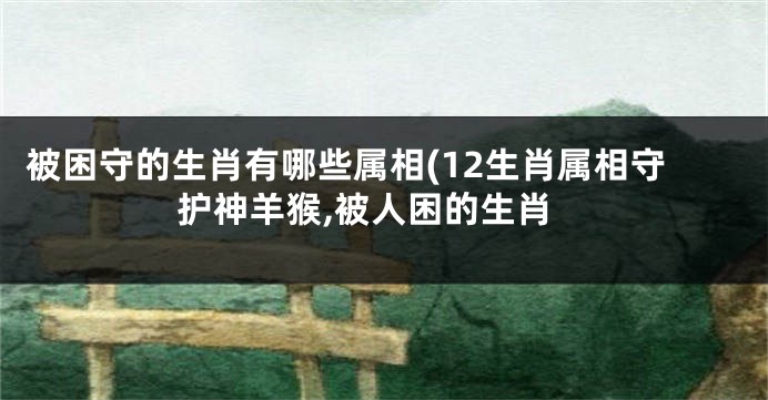 被困守的生肖有哪些属相(12生肖属相守护神羊猴,被人困的生肖