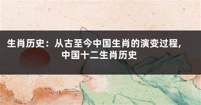 生肖历史：从古至今中国生肖的演变过程,中国十二生肖历史