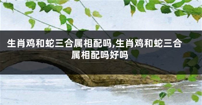 生肖鸡和蛇三合属相配吗,生肖鸡和蛇三合属相配吗好吗