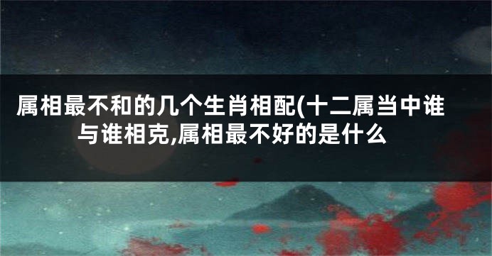 属相最不和的几个生肖相配(十二属当中谁与谁相克,属相最不好的是什么