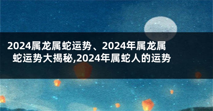 2024属龙属蛇运势、2024年属龙属蛇运势大揭秘,2024年属蛇人的运势