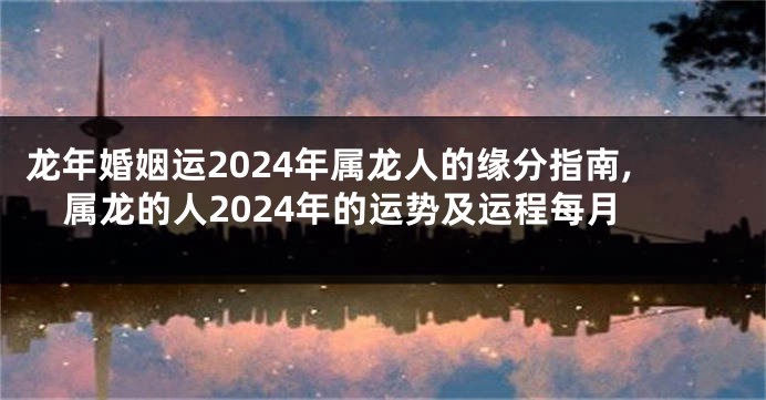 龙年婚姻运2024年属龙人的缘分指南,属龙的人2024年的运势及运程每月