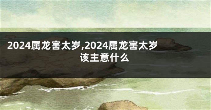 2024属龙害太岁,2024属龙害太岁该主意什么