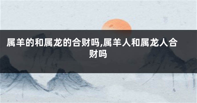 属羊的和属龙的合财吗,属羊人和属龙人合财吗