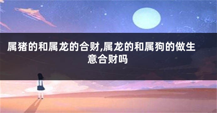 属猪的和属龙的合财,属龙的和属狗的做生意合财吗