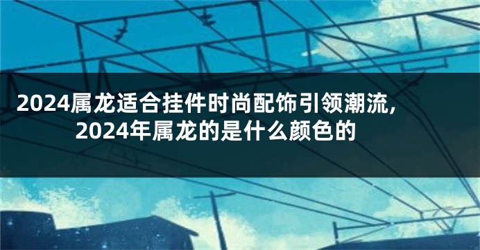 2024属龙适合挂件时尚配饰引领潮流,2024年属龙的是什么颜色的