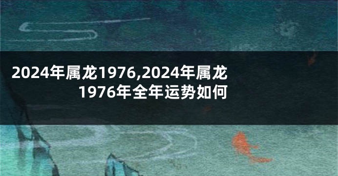 2024年属龙1976,2024年属龙1976年全年运势如何