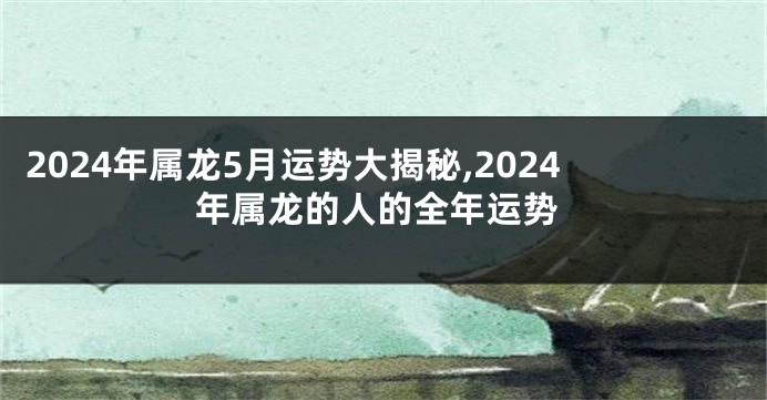 2024年属龙5月运势大揭秘,2024年属龙的人的全年运势