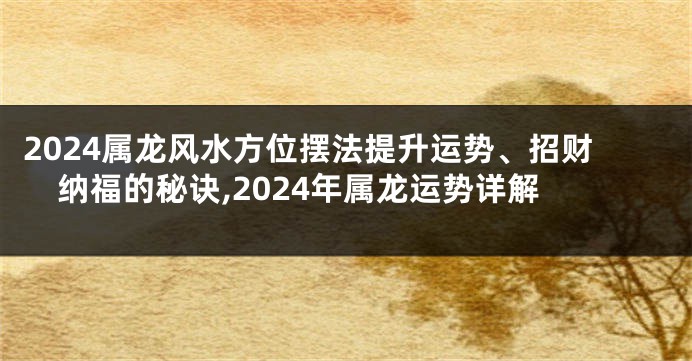 2024属龙风水方位摆法提升运势、招财纳福的秘诀,2024年属龙运势详解