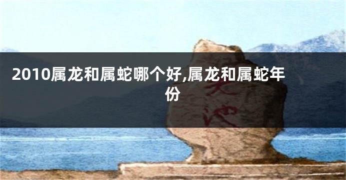 2010属龙和属蛇哪个好,属龙和属蛇年份