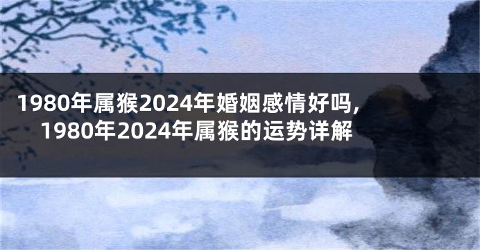 1980年属猴2024年婚姻感情好吗,1980年2024年属猴的运势详解