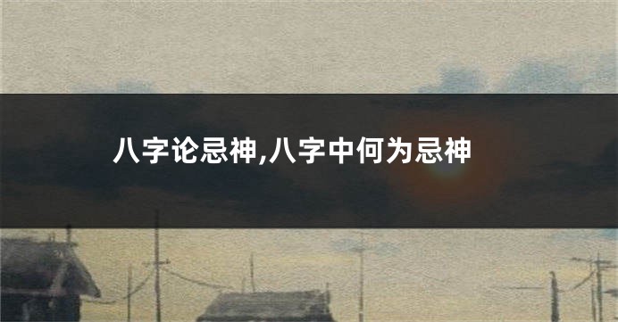 八字论忌神,八字中何为忌神