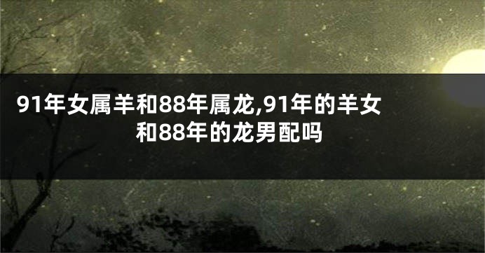 91年女属羊和88年属龙,91年的羊女和88年的龙男配吗