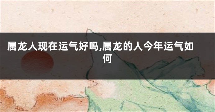 属龙人现在运气好吗,属龙的人今年运气如何