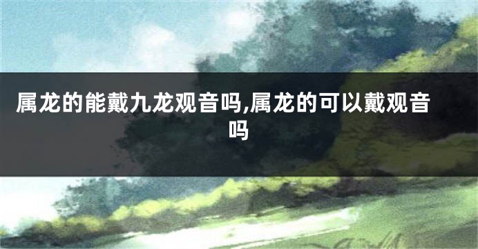 属龙的能戴九龙观音吗,属龙的可以戴观音吗