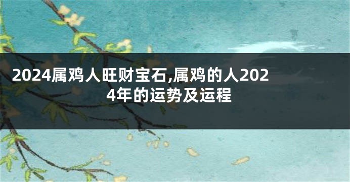 2024属鸡人旺财宝石,属鸡的人2024年的运势及运程