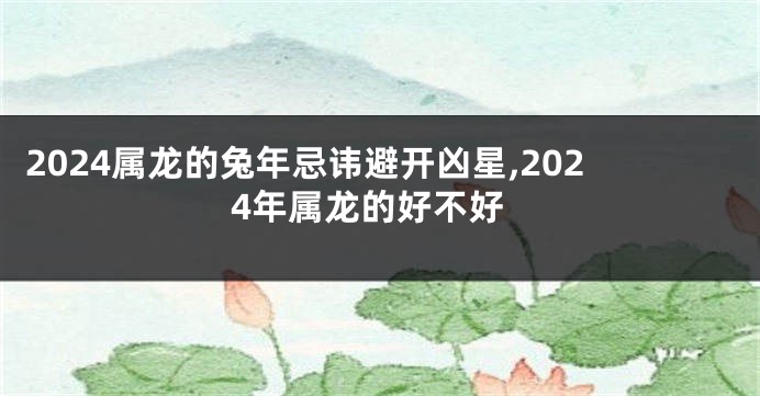 2024属龙的兔年忌讳避开凶星,2024年属龙的好不好