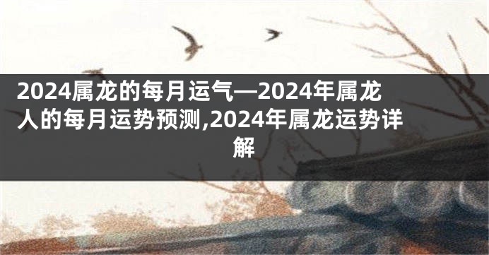 2024属龙的每月运气—2024年属龙人的每月运势预测,2024年属龙运势详解