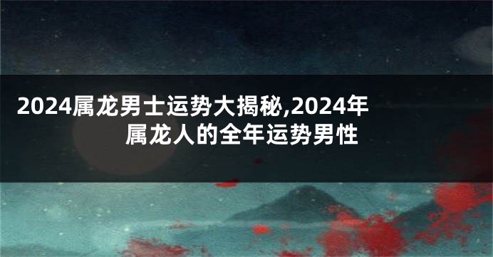 2024属龙男士运势大揭秘,2024年属龙人的全年运势男性