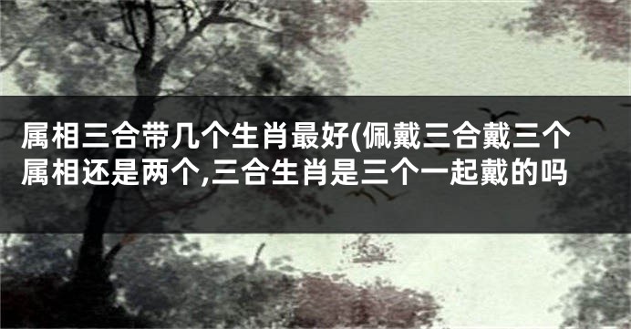 属相三合带几个生肖最好(佩戴三合戴三个属相还是两个,三合生肖是三个一起戴的吗