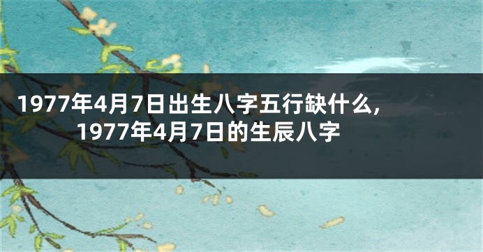 1977年4月7日出生八字五行缺什么,1977年4月7日的生辰八字