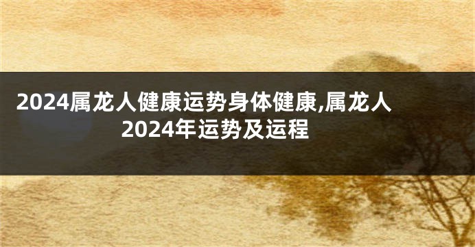 2024属龙人健康运势身体健康,属龙人2024年运势及运程