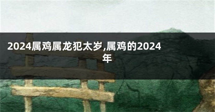 2024属鸡属龙犯太岁,属鸡的2024年