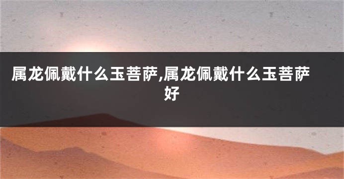 属龙佩戴什么玉菩萨,属龙佩戴什么玉菩萨好