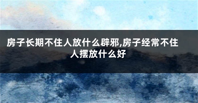 房子长期不住人放什么辟邪,房子经常不住人摆放什么好