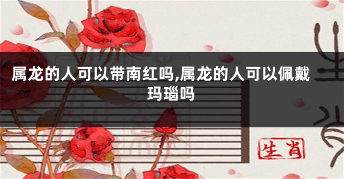 属龙的人可以带南红吗,属龙的人可以佩戴玛瑙吗