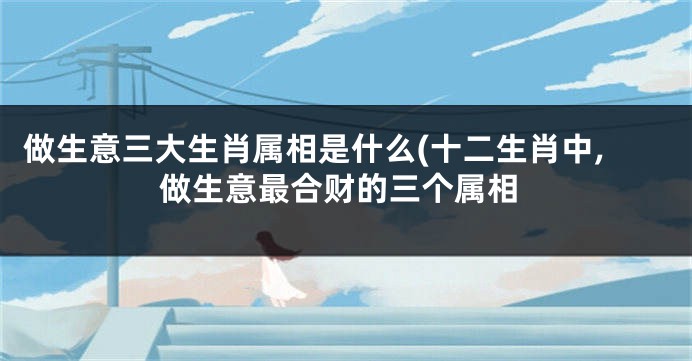 做生意三大生肖属相是什么(十二生肖中,做生意最合财的三个属相